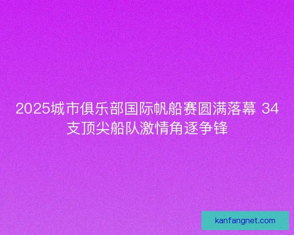 2025城市俱乐部国际帆船赛圆满落幕 34支顶尖船队激情角逐争锋