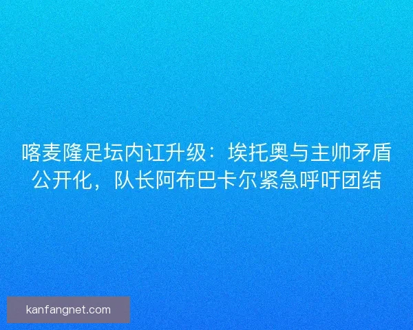 喀麦隆足坛内讧升级：埃托奥与主帅矛盾公开化，队长阿布巴卡尔紧急呼吁团结